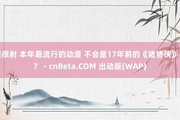 很很射 本年最流行的动漫 不会是17年前的《猪猪侠》吧？ - cnBeta.COM 出动版(WAP)