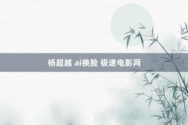 杨超越 ai换脸 极速电影网