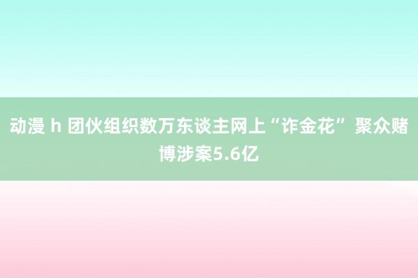 动漫 h 团伙组织数万东谈主网上“诈金花” 聚众赌博涉案5.6亿