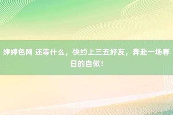 婷婷色网 还等什么，快约上三五好友，奔赴一场春日的自傲！