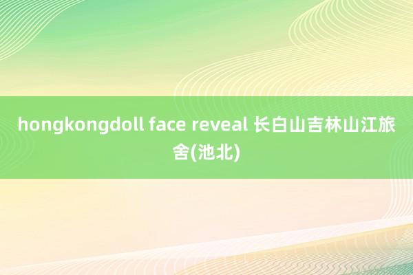 hongkongdoll face reveal 长白山吉林山江旅舍(池北)