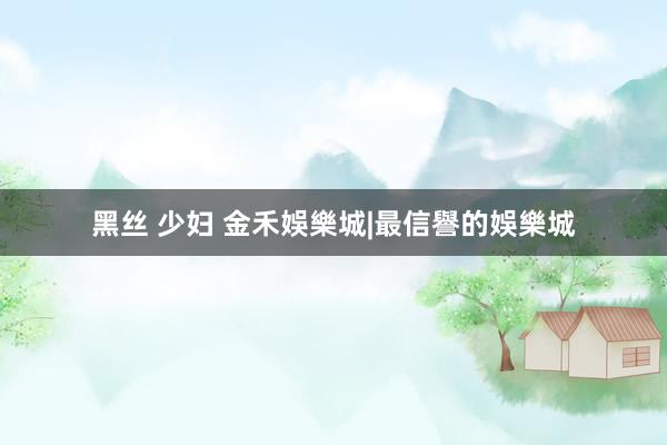 黑丝 少妇 金禾娛樂城|最信譽的娛樂城