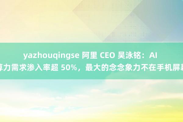 yazhouqingse 阿里 CEO 吴泳铭：AI 算力需求渗入率超 50%，最大的念念象力不在手机屏幕