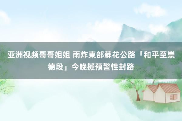 亚洲视频哥哥姐姐 雨炸東部　蘇花公路「和平至崇德段」今晚擬預警性封路