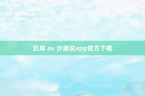 巨屌 av 沙滩说app官方下载