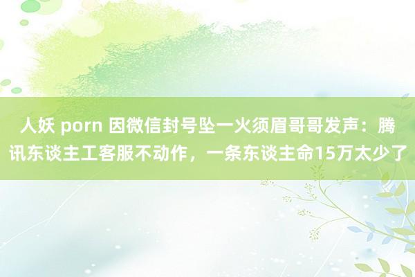 人妖 porn 因微信封号坠一火须眉哥哥发声：腾讯东谈主工客服不动作，一条东谈主命15万太少了