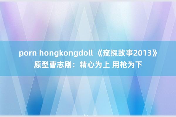 porn hongkongdoll 《窥探故事2013》原型曹志刚：精心为上 用枪为下