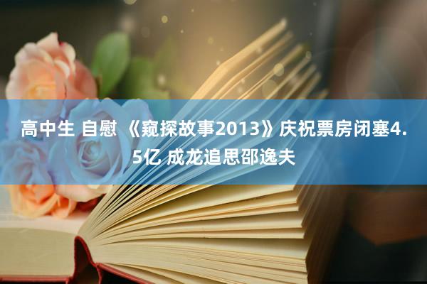 高中生 自慰 《窥探故事2013》庆祝票房闭塞4.5亿 成龙追思邵逸夫