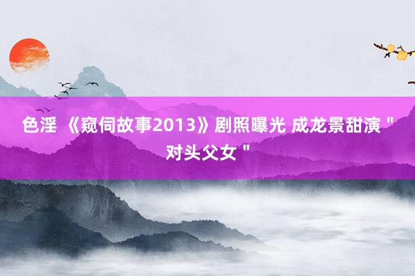 色淫 《窥伺故事2013》剧照曝光 成龙景甜演＂对头父女＂